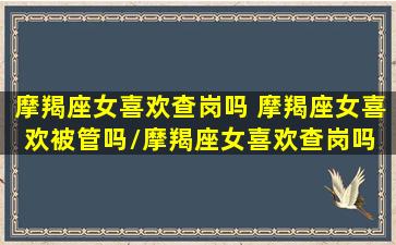 摩羯座女喜欢查岗吗 摩羯座女喜欢被管吗/摩羯座女喜欢查岗吗 摩羯座女喜欢被管吗-我的网站